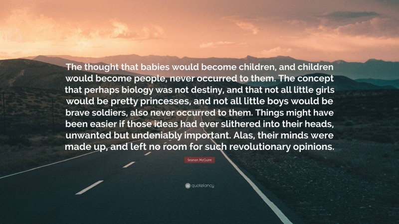 Seanan McGuire Quote: “The thought that babies would become children, and children would become people, never occurred to them. The concept that perhaps biology was not destiny, and that not all little girls would be pretty princesses, and not all little boys would be brave soldiers, also never occurred to them. Things might have been easier if those ideas had ever slithered into their heads, unwanted but undeniably important. Alas, their minds were made up, and left no room for such revolutionary opinions.”