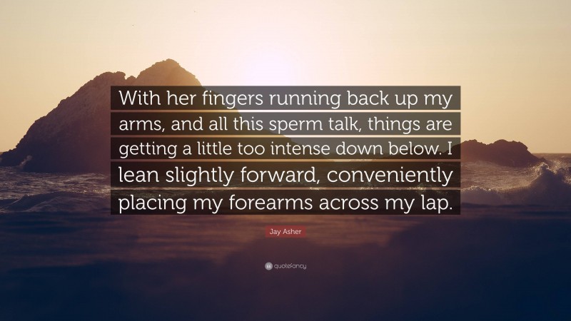 Jay Asher Quote: “With her fingers running back up my arms, and all this sperm talk, things are getting a little too intense down below. I lean slightly forward, conveniently placing my forearms across my lap.”