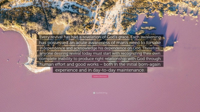 Andrew Wommack Quote: “Every revival has had a revelation of God’s grace. Each awakening has possessed an acute awareness of man’s need to forsake independence and acknowledge his dependence on God. Therefore, anyone desiring revival today must start with recognizing their own complete inability to produce right relationship with God through human effort and good works – both in the initial born-again experience and in day-to-day maintenance.”