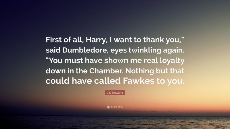 J.K. Rowling Quote: “First of all, Harry, I want to thank you,” said Dumbledore, eyes twinkling again. “You must have shown me real loyalty down in the Chamber. Nothing but that could have called Fawkes to you.”