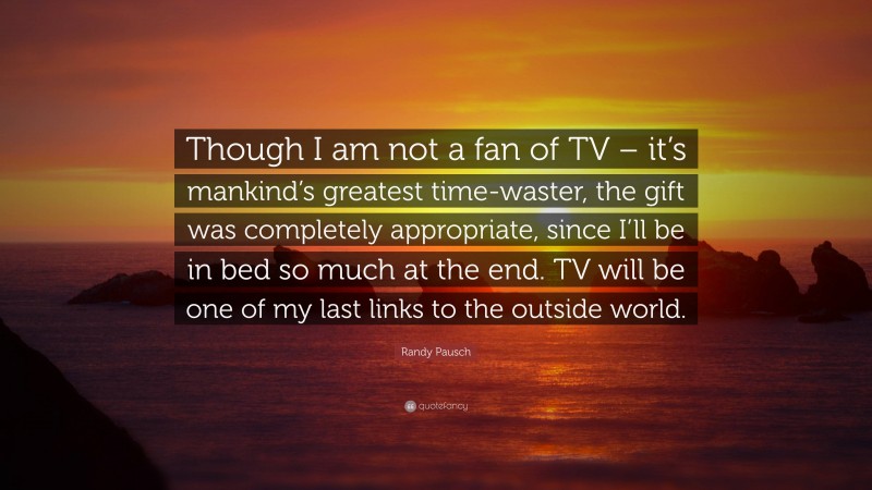 Randy Pausch Quote: “Though I am not a fan of TV – it’s mankind’s greatest time-waster, the gift was completely appropriate, since I’ll be in bed so much at the end. TV will be one of my last links to the outside world.”