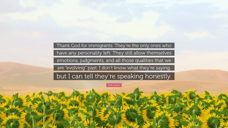 Colin Quinn Quote: “Thank God for immigrants. They’re the only ones who have any personality left. They still allow themselves emotions, judgments, and all those qualities that we are “evolving” past. I don’t know what they’re saying, but I can tell they’re speaking honestly.”