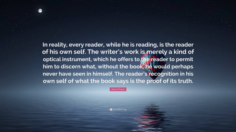 Marcel Proust Quote: “In reality, every reader, while he is reading, is the reader of his own self. The writer’s work is merely a kind of optical instrument, which he offers to the reader to permit him to discern what, without the book, he would perhaps never have seen in himself. The reader’s recognition in his own self of what the book says is the proof of its truth.”