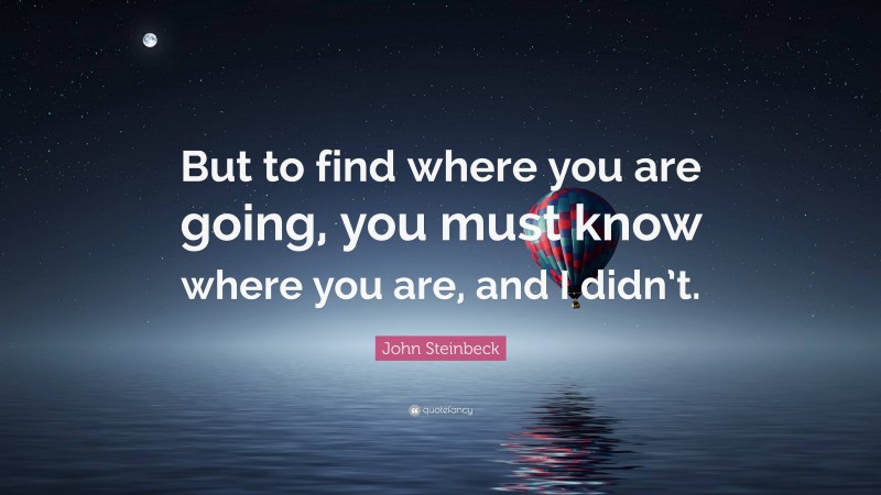 John Steinbeck Quote: “But to find where you are going, you must know where you are, and I didn’t.”