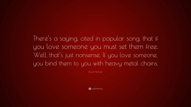David Nicholls Quote: “There’s a saying, cited in popular song, that if you love someone you must set them free. Well, that’s just nonsense. If you love someone, you bind them to you with heavy metal chains.”