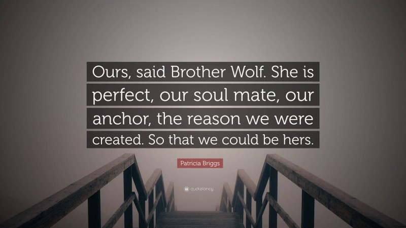 Patricia Briggs Quote: “Ours, said Brother Wolf. She is perfect, our soul mate, our anchor, the reason we were created. So that we could be hers.”
