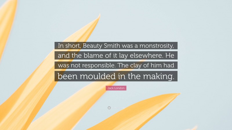 Jack London Quote: “In short, Beauty Smith was a monstrosity, and the blame of it lay elsewhere. He was not responsible. The clay of him had been moulded in the making.”