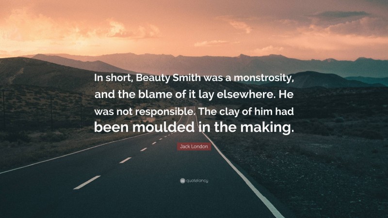 Jack London Quote: “In short, Beauty Smith was a monstrosity, and the blame of it lay elsewhere. He was not responsible. The clay of him had been moulded in the making.”