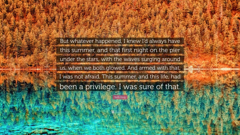 Seth King Quote: “But whatever happened, I knew I’d always have this summer, and that first night on the pier under the stars, with the waves surging around us, when we both glowed. And armed with that, I was not afraid. This summer, and this life, had been a privilege. I was sure of that.”