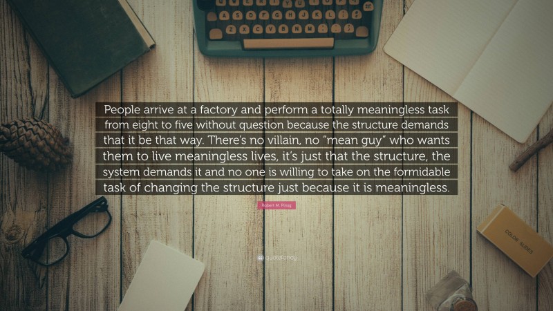 Robert M. Pirsig Quote: “People arrive at a factory and perform a totally meaningless task from eight to five without question because the structure demands that it be that way. There’s no villain, no “mean guy” who wants them to live meaningless lives, it’s just that the structure, the system demands it and no one is willing to take on the formidable task of changing the structure just because it is meaningless.”