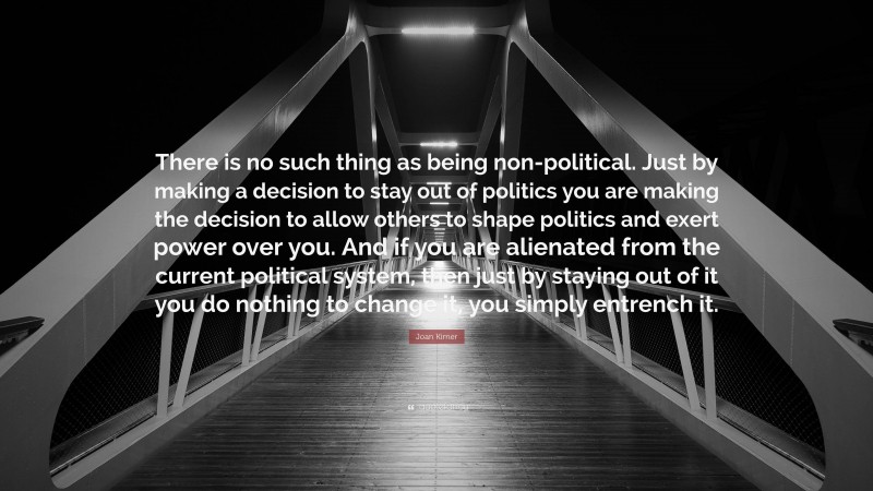 Joan Kirner Quote: “There is no such thing as being non-political. Just by making a decision to stay out of politics you are making the decision to allow others to shape politics and exert power over you. And if you are alienated from the current political system, then just by staying out of it you do nothing to change it, you simply entrench it.”