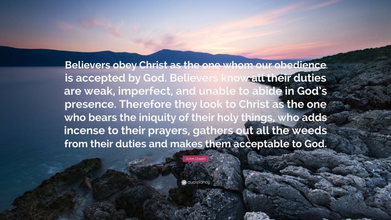 John Owen Quote: “Believers obey Christ as the one whom our obedience is accepted by God. Believers know all their duties are weak, imperfect, and unable to abide in God’s presence. Therefore they look to Christ as the one who bears the iniquity of their holy things, who adds incense to their prayers, gathers out all the weeds from their duties and makes them acceptable to God.”