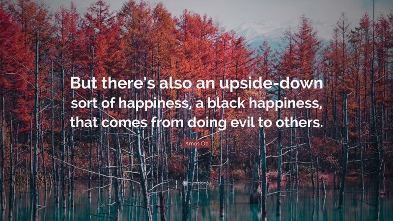 Amos Oz Quote: “But there’s also an upside-down sort of happiness, a black happiness, that comes from doing evil to others.”