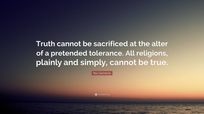 Ravi Zacharias Quote: “Truth cannot be sacrificed at the alter of a pretended tolerance. All religions, plainly and simply, cannot be true.”