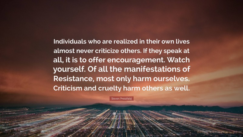 Steven Pressfield Quote: “Individuals who are realized in their own lives almost never criticize others. If they speak at all, it is to offer encouragement. Watch yourself. Of all the manifestations of Resistance, most only harm ourselves. Criticism and cruelty harm others as well.”