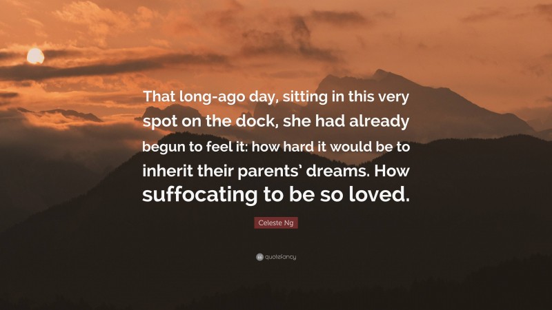 Celeste Ng Quote: “That long-ago day, sitting in this very spot on the dock, she had already begun to feel it: how hard it would be to inherit their parents’ dreams. How suffocating to be so loved.”