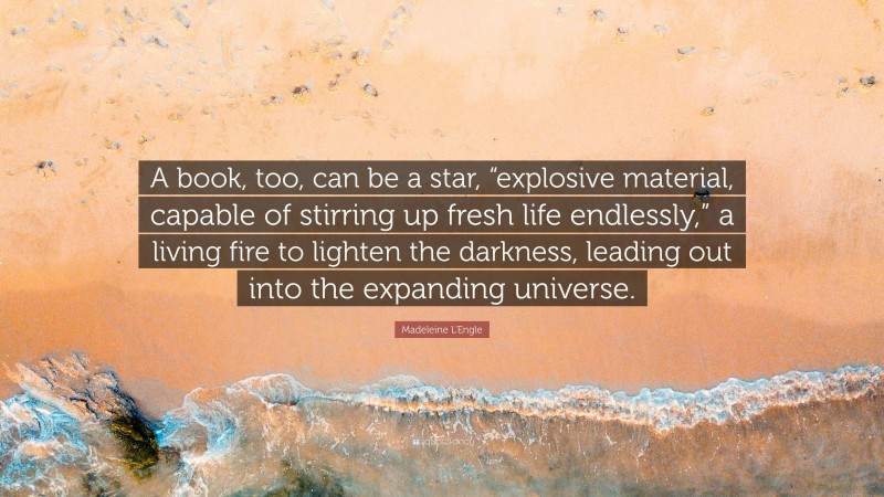 Madeleine L'Engle Quote: “A book, too, can be a star, “explosive material, capable of stirring up fresh life endlessly,” a living fire to lighten the darkness, leading out into the expanding universe.”