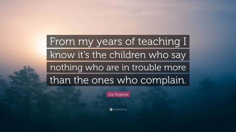 Joy Kogawa Quote: “From my years of teaching I know it’s the children who say nothing who are in trouble more than the ones who complain.”