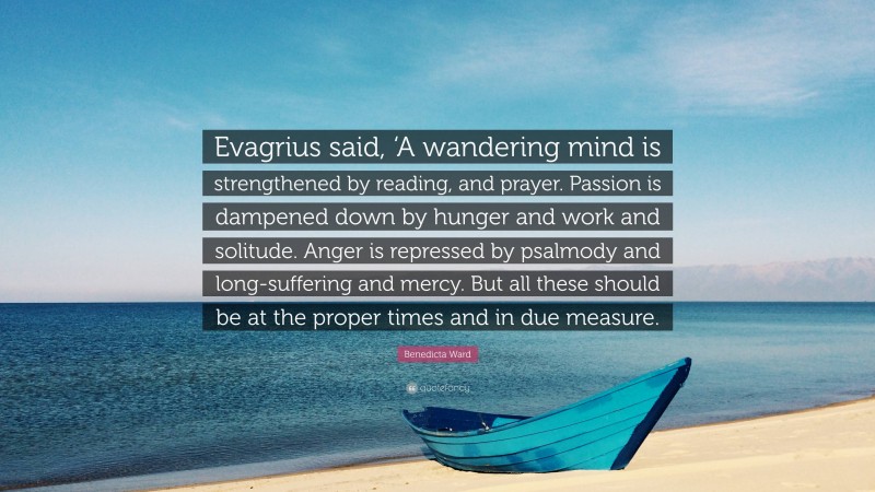 Benedicta Ward Quote: “Evagrius said, ‘A wandering mind is strengthened by reading, and prayer. Passion is dampened down by hunger and work and solitude. Anger is repressed by psalmody and long-suffering and mercy. But all these should be at the proper times and in due measure.”