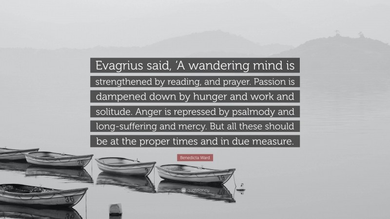Benedicta Ward Quote: “Evagrius said, ‘A wandering mind is strengthened by reading, and prayer. Passion is dampened down by hunger and work and solitude. Anger is repressed by psalmody and long-suffering and mercy. But all these should be at the proper times and in due measure.”