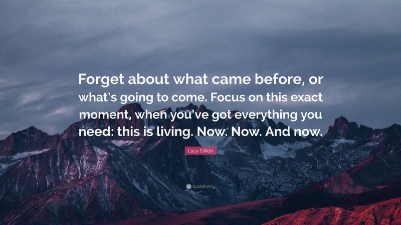 Lucy Dillon Quote: “Forget about what came before, or what’s going to come. Focus on this exact moment, when you’ve got everything you need: this is living. Now. Now. And now.”