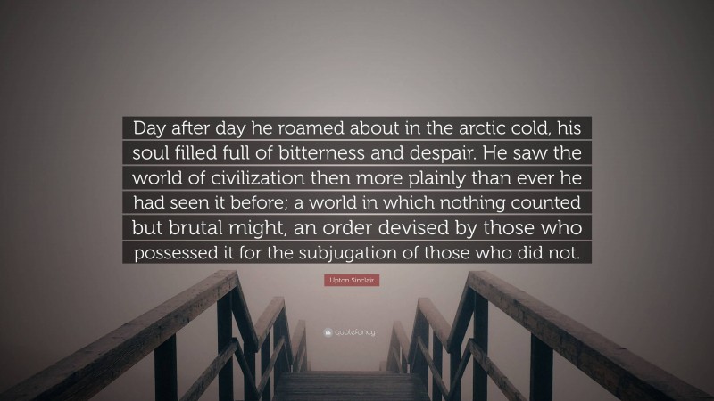 Upton Sinclair Quote: “Day after day he roamed about in the arctic cold, his soul filled full of bitterness and despair. He saw the world of civilization then more plainly than ever he had seen it before; a world in which nothing counted but brutal might, an order devised by those who possessed it for the subjugation of those who did not.”