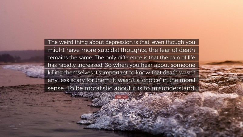 Matt Haig Quote: “The weird thing about depression is that, even though you might have more suicidal thoughts, the fear of death remains the same. The only difference is that the pain of life has rapidly increased. So when you hear about someone killing themselves it’s important to know that death wasn’t any less scary for them. It wasn’t a ‘choice’ in the moral sense. To be moralistic about it is to misunderstand.”