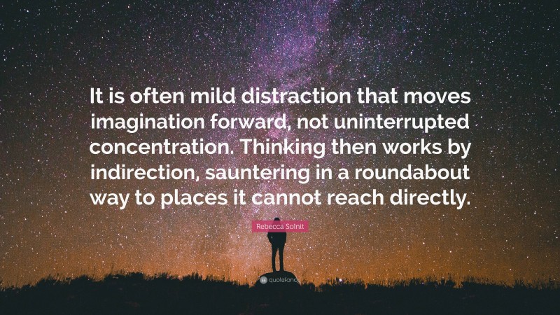 Rebecca Solnit Quote: “It is often mild distraction that moves imagination forward, not uninterrupted concentration. Thinking then works by indirection, sauntering in a roundabout way to places it cannot reach directly.”