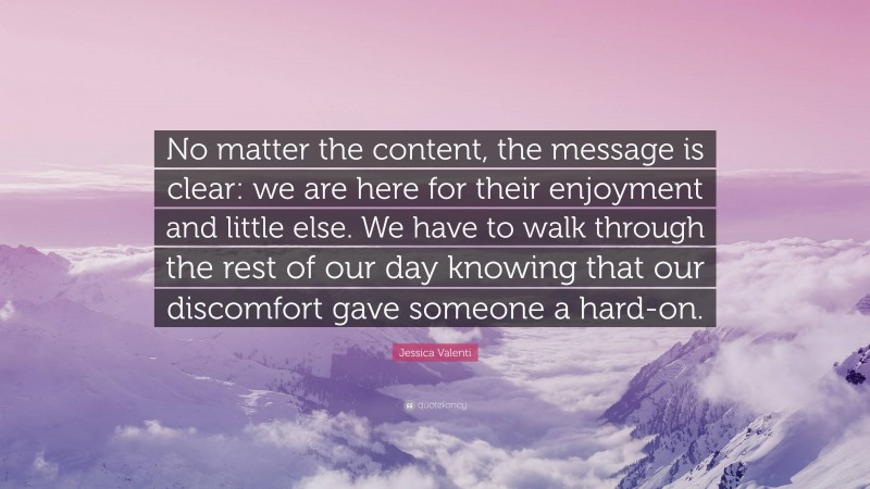 Jessica Valenti Quote: “No matter the content, the message is clear: we are here for their enjoyment and little else. We have to walk through the rest of our day knowing that our discomfort gave someone a hard-on.”