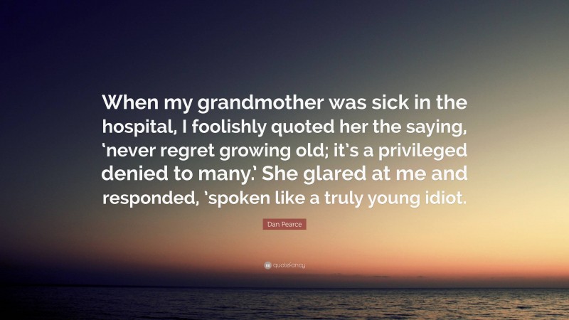 Dan Pearce Quote: “When my grandmother was sick in the hospital, I foolishly quoted her the saying, ‘never regret growing old; it’s a privileged denied to many.’ She glared at me and responded, ’spoken like a truly young idiot.”