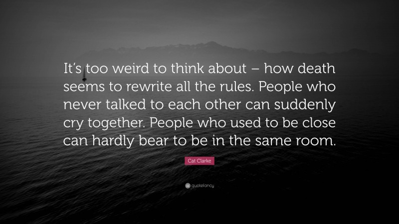 Cat Clarke Quote: “It’s too weird to think about – how death seems to rewrite all the rules. People who never talked to each other can suddenly cry together. People who used to be close can hardly bear to be in the same room.”