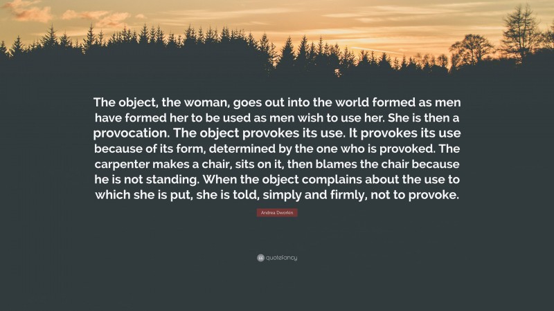 Andrea Dworkin Quote: “The object, the woman, goes out into the world formed as men have formed her to be used as men wish to use her. She is then a provocation. The object provokes its use. It provokes its use because of its form, determined by the one who is provoked. The carpenter makes a chair, sits on it, then blames the chair because he is not standing. When the object complains about the use to which she is put, she is told, simply and firmly, not to provoke.”