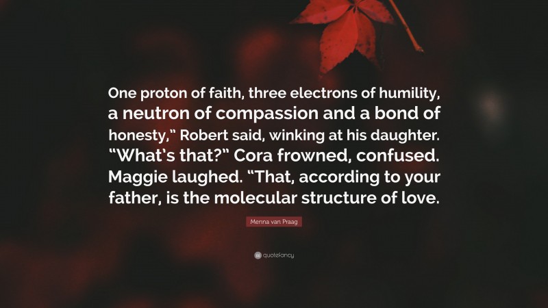 Menna van Praag Quote: “One proton of faith, three electrons of humility, a neutron of compassion and a bond of honesty,” Robert said, winking at his daughter. “What’s that?” Cora frowned, confused. Maggie laughed. “That, according to your father, is the molecular structure of love.”