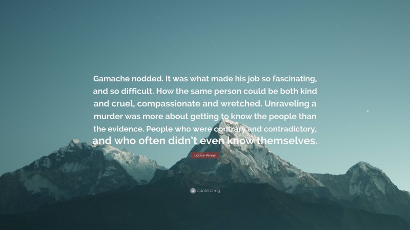 Louise Penny Quote: “Gamache nodded. It was what made his job so fascinating, and so difficult. How the same person could be both kind and cruel, compassionate and wretched. Unraveling a murder was more about getting to know the people than the evidence. People who were contrary and contradictory, and who often didn’t even know themselves.”