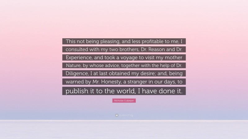 Nicholas Culpeper Quote: “This not being pleasing, and less profitable to me, I consulted with my two brothers, Dr. Reason and Dr. Experience, and took a voyage to visit my mother Nature, by whose advice, together with the help of Dr. Diligence, I at last obtained my desire; and, being warned by Mr. Honesty, a stranger in our days, to publish it to the world, I have done it.”