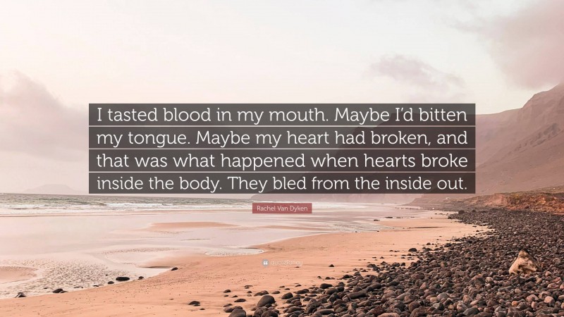 Rachel Van Dyken Quote: “I tasted blood in my mouth. Maybe I’d bitten my tongue. Maybe my heart had broken, and that was what happened when hearts broke inside the body. They bled from the inside out.”