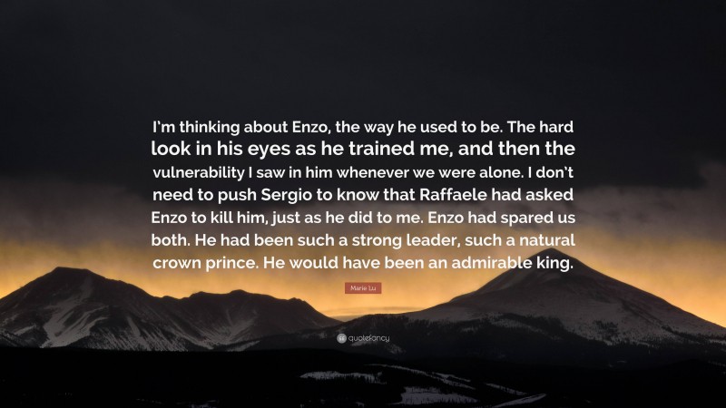 Marie Lu Quote: “I’m thinking about Enzo, the way he used to be. The hard look in his eyes as he trained me, and then the vulnerability I saw in him whenever we were alone. I don’t need to push Sergio to know that Raffaele had asked Enzo to kill him, just as he did to me. Enzo had spared us both. He had been such a strong leader, such a natural crown prince. He would have been an admirable king.”