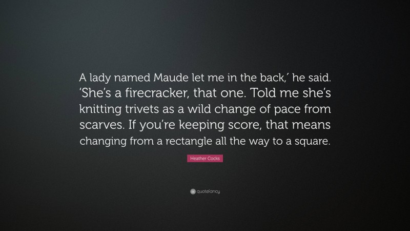 Heather Cocks Quote: “A lady named Maude let me in the back,′ he said. ‘She’s a firecracker, that one. Told me she’s knitting trivets as a wild change of pace from scarves. If you’re keeping score, that means changing from a rectangle all the way to a square.”