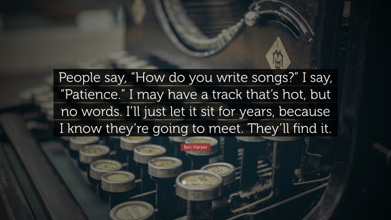 Ben Harper Quote: “People say, “How do you write songs?” I say, “Patience.” I may have a track that’s hot, but no words. I’ll just let it sit for years, because I know they’re going to meet. They’ll find it.”