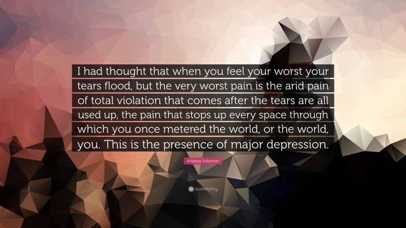 Andrew Solomon Quote: “I had thought that when you feel your worst your tears flood, but the very worst pain is the arid pain of total violation that comes after the tears are all used up, the pain that stops up every space through which you once metered the world, or the world, you. This is the presence of major depression.”
