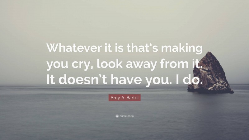 Amy A. Bartol Quote: “Whatever it is that’s making you cry, look away from it. It doesn’t have you. I do.”