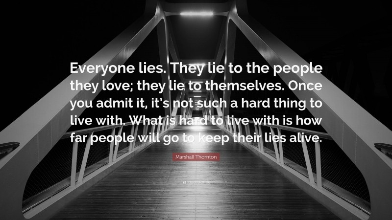 Marshall Thornton Quote: “Everyone lies. They lie to the people they love; they lie to themselves. Once you admit it, it’s not such a hard thing to live with. What is hard to live with is how far people will go to keep their lies alive.”