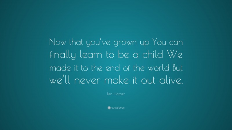 Ben Harper Quote: “Now that you’ve grown up You can finally learn to be a child We made it to the end of the world But we’ll never make it out alive.”