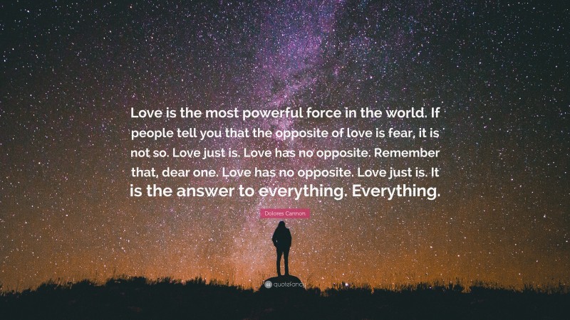 Dolores Cannon Quote: “Love is the most powerful force in the world. If people tell you that the opposite of love is fear, it is not so. Love just is. Love has no opposite. Remember that, dear one. Love has no opposite. Love just is. It is the answer to everything. Everything.”