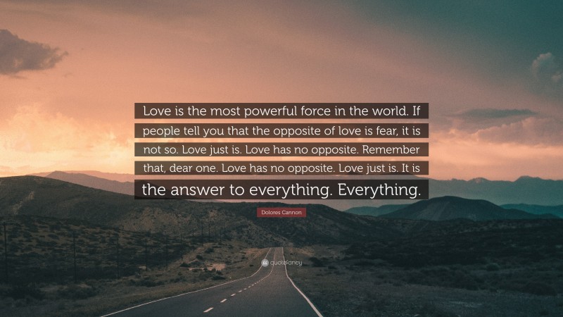 Dolores Cannon Quote: “Love is the most powerful force in the world. If people tell you that the opposite of love is fear, it is not so. Love just is. Love has no opposite. Remember that, dear one. Love has no opposite. Love just is. It is the answer to everything. Everything.”