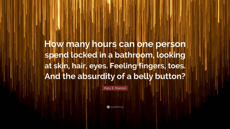 Mary E. Pearson Quote: “How many hours can one person spend locked in a bathroom, looking at skin, hair, eyes. Feeling fingers, toes. And the absurdity of a belly button?”