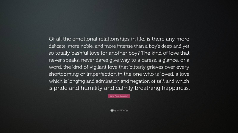Jens Peter Jacobsen Quote: “Of all the emotional relationships in life, is there any more delicate, more noble, and more intense than a boy’s deep and yet so totally bashful love for another boy? The kind of love that never speaks, never dares give way to a caress, a glance, or a word, the kind of vigilant love that bitterly grieves over every shortcoming or imperfection in the one who is loved, a love which is longing and admiration and negation of self, and which is pride and humility and calmly breathing happiness.”