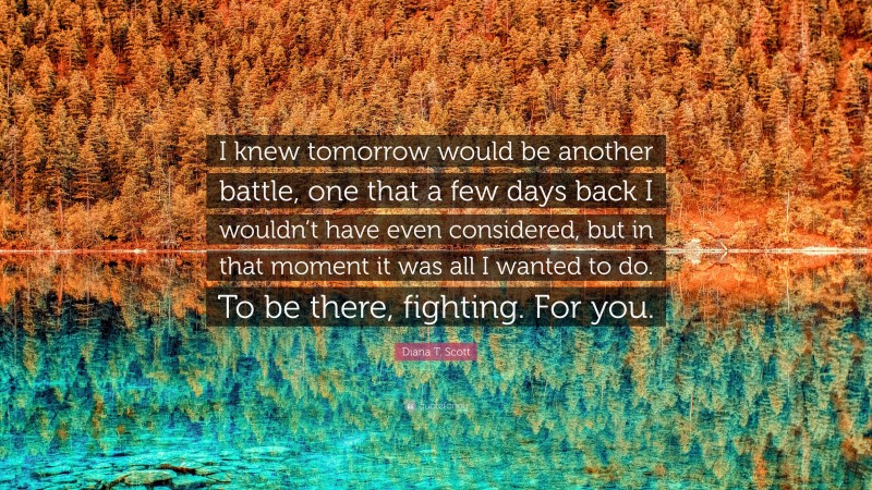 Diana T. Scott Quote: “I knew tomorrow would be another battle, one that a few days back I wouldn’t have even considered, but in that moment it was all I wanted to do. To be there, fighting. For you.”