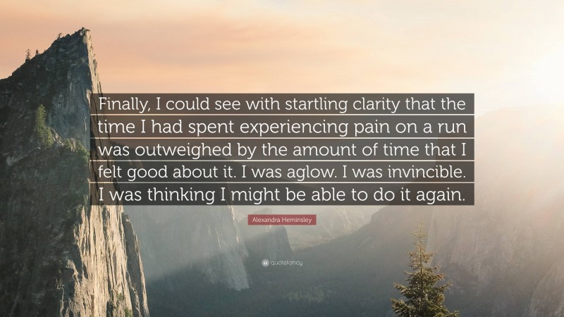 Alexandra Heminsley Quote: “Finally, I could see with startling clarity that the time I had spent experiencing pain on a run was outweighed by the amount of time that I felt good about it. I was aglow. I was invincible. I was thinking I might be able to do it again.”