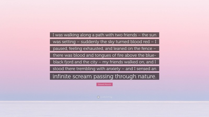 Edvard Munch Quote: “I was walking along a path with two friends – the sun was setting – suddenly the sky turned blood red – I paused, feeling exhausted, and leaned on the fence – there was blood and tongues of fire above the blue-black fjord and the city – my friends walked on, and I stood there trembling with anxiety – and I sensed an infinite scream passing through nature.”